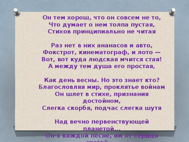 Он тем хорош, что он совсем не то,  Что думает о нем толпа пустая,  Стихов принципиально не читая  Раз нет в них ананасов и авто, Фокстрот, кинематограф, и лото —  Вот, вот куда людская мчится стая!  А между тем душа его простая,  Как день весны. Но это знает кто? Благословляя мир, проклятье войнам  Он шлет в стихе, признания достойном,  Слегка скорбя, подчас слегка шутя  Над вечно первенствующей планетой...  Он-в каждой песне, им от сердца спетой, —  Иронизирующее дитя. 
