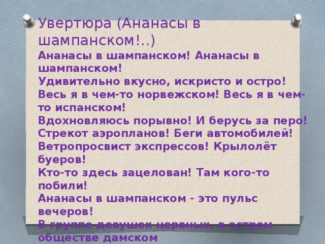 Увертюра (Ананасы в шампанском!..) Ананасы в шампанском! Ананасы в шампанском! Удивительно вкусно, искристо и остро! Весь я в чем-то норвежском! Весь я в чем-то испанском! Вдохновляюсь порывно! И берусь за перо! Стрекот аэропланов! Беги автомобилей! Ветропросвист экспрессов! Крылолёт буеров! Кто-то здесь зацелован! Там кого-то побили! Ананасы в шампанском - это пульс вечеров! В группе девушек нервных, в остром обществе дамском Я трагедию жизни претворю в грезофарс... Ананасы в шампанском! Ананасы в шампанском! Из Москвы - в Нагасаки! Из Нью-Йорка - на Марс! 