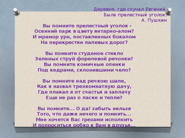 Деревня, где скучал Евгений,    Была прелестный уголок.     А. Пушкин  Вы помните прелестный уголок - Осенний парк в цвету янтарно-алом? И мрамор урн, поставленных бокалом На перекрестке палевых дорог?  Вы помните студеное стекло Зеленых струй форелевой речонки? Вы помните комичные опенки Под кедрами, склонившими чело?  Вы помните над речкою шале, Как я назвал трехкомнатную дачу, Где плакал я от счастья и заплачу Еще не раз о ласке и тепле?  Вы помните... О да! забыть нельзя Того, что даже нечего и помнить... Мне хочется Вас грезами исполнить И попроситься робко к Вам в друзья... 