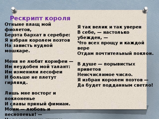 Рескрипт короля Отныне плащ мой фиолетов, Берэта бархат в серебре: Я избран королем поэтов На зависть нудной мошкаре.  Меня не любят корифеи — Им неудобен мой талант: Им изменили лесофеи И больше не плетут гирлянд.  Лишь мне восторг и поклоненье И славы пряный фимиам. Моим — любовь и песнопенья! — Недосягаемым стихам . Я так велик и так уверен В себе, — настолько убежден, — Что всех прощу и каждой вере Отдам почтительный поклон.  В душе — порывистых приветов Неисчислимое число. Я избран королем поэтов — Да будет подданным светло!  