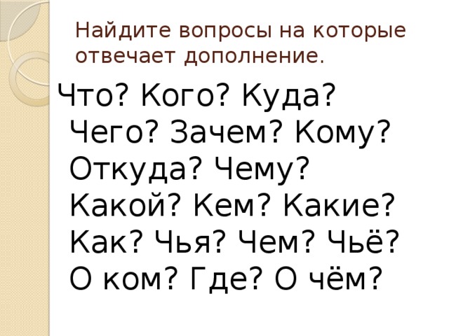 Найдите вопросы на которые отвечает дополнение. Что? Кого? Куда? Чего? Зачем? Кому? Откуда? Чему? Какой? Кем? Какие? Как? Чья? Чем? Чьё? О ком? Где? О чём? 