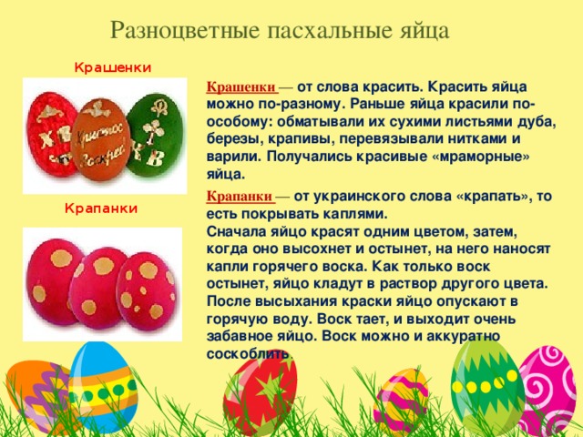 Разноцветные пасхальные яйца Крашенки Крашенки — от слова красить. Красить яйца можно по-разному. Раньше яйца красили по-особому: обматывали их сухими листьями дуба, березы, крапивы, перевязывали нитками и варили. Получались красивые «мраморные» яйца. Крапанки — от украинского слова «крапать», то есть покрывать каплями. Сначала яйцо красят одним цветом, затем, когда оно высохнет и остынет, на него наносят капли горячего воска. Как только воск остынет, яйцо кладут в раствор другого цвета. После высыхания краски яйцо опускают в горячую воду. Воск тает, и выходит очень забавное яйцо. Воск можно и аккуратно соскоблить . Крапанки 