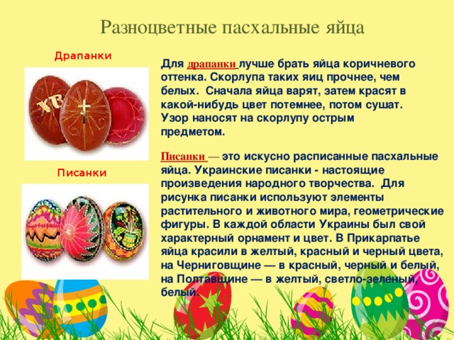 Разноцветные пасхальные яйца Драпанки Для  драпанки  лучше брать яйца коричневого оттенка. Скорлупа таких яиц прочнее, чем белых. Сначала яйца варят, затем красят в какой-нибудь цвет потемнее, потом сушат. Узор наносят на скорлупу острым предметом. Писанки — это искусно расписанные пасхальные яйца. Украинские писанки - настоящие произведения народного творчества. Для рисунка писанки используют элементы растительного и животного мира, геометрические фигуры. В каждой области Украины был свой характерный орнамент и цвет. В Прикарпатье яйца красили в желтый, красный и черный цвета, на Черниговщине — в красный, черный и белый, на Полтавщине — в желтый, светло-зеленый, белый. Писанки 