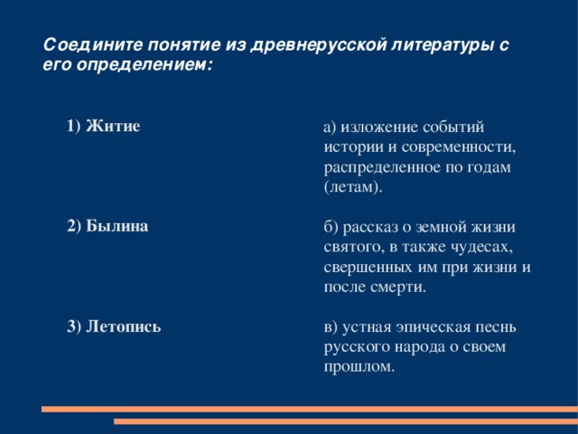 Соедините понятие из древнерусской литературы с его определением:  1) Житие      2) Былина      3) Летопись  а) изложение событий истории и современности, распределенное по годам (летам).   б) рассказ о земной жизни святого, в также чудесах, свершенных им при жизни и после смерти.  в) устная эпическая песнь русского народа о своем прошлом. 