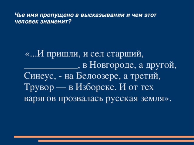 Чье имя пропущено в высказывании и чем этот человек знаменит?  «...И пришли, и сел старший, ___________, в Новгороде, а другой, Синеус, - на Белоозере, а третий, Трувор — в Изборске. И от тех варягов прозвалась русская земля». 