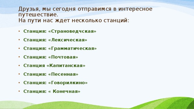 Друзья, мы сегодня отправимся в интересное путешествие.  На пути нас ждет несколько станций: Станция: «Страноведчская» Станция: «Лексическая» Станция: «Грамматическая» Станция: «Почтовая» Станция «Капитанская» Станция: «Песенная» Станция: «Говорилкино» Станция: « Конечная» 