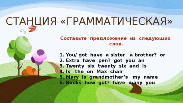 СТАНЦИЯ «ГРАММАТИЧЕСКАЯ» Составьте предложение из следующих слов.  1. You/ got have a sister a brother? or 2. Extra have pen? got you an 3. Twenty six twenty six and is 4. Is the on Max chair 5. Mary is grandmother’s my name 6. Books how got? have many you 