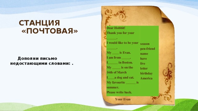 СТАНЦИЯ  «ПОЧТОВАЯ»     Dear Hobbit!  Thank you for your ______.  I would like to be your ______.  My ____ is Evan.  I am from _____.  I______ in Boston.  My _____ is on the 16th of March  I____a dog and cat.  My favourite ______ is summer.  Please write back. Your Evan . season  pen-friend  name  have  live  letter  birthday  America  Дополни письмо недостающими словами: . 