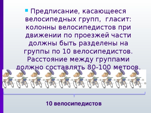 Предписание, касающееся велосипедных групп, гласит: колонны велосипедистов при движении по проезжей части должны быть разделены на группы по 10 велосипедистов. Расстояние между группами должно составлять 80-100 метров. 10 велосипедистов 