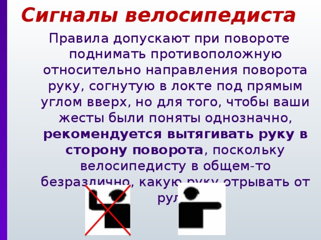 Сигналы велосипедиста Правила допускают при повороте поднимать противоположную относительно направления поворота руку, согнутую в локте под прямым углом вверх, но для того, чтобы ваши жесты были поняты однозначно, рекомендуется вытягивать руку в сторону поворота , поскольку велосипедисту в общем-то безразлично, какую руку отрывать от руля. 