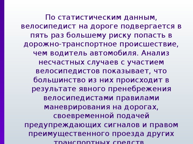  По статистическим данным, велосипедист на дороге подвергается в пять раз большему риску попасть в дорожно-транспортное происшествие, чем водитель автомобиля. Анализ несчастных случаев с участием велосипедистов показывает, что большинство из них происходит в результате явного пренебрежения велосипедистами правилами маневрирования на дорогах, своевременной подачей предупреждающих сигналов и правом преимущественного проезда других транспортных средств. 