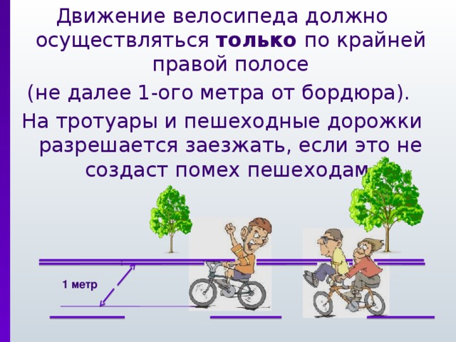 Движение велосипеда должно осуществляться только по крайней правой полосе (не далее 1-ого метра от бордюра). На тротуары и пешеходные дорожки разрешается заезжать, если это не создаст помех пешеходам. 1 метр 