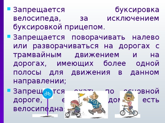 Запрещается буксировка велосипеда, за исключением буксировкой прицепом. Запрещается поворачивать налево или разворачиваться на дорогах с трамвайным движением и на дорогах, имеющих более одной полосы для движения в данном направлении; Запрещается ехать по основной дороге, если рядом есть велосипедная дорожка. 