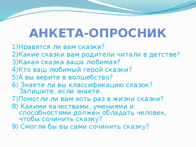 Анкета-опросник 1)Нравятся ли вам сказки? 2)Какие сказки вам родители читали в детстве? 3)Какая сказка ваша любимая? 4)Кто ваш любимый герой сказки? 5)А вы верите в волшебство? 6) Знаете ли вы классификацию сказок? Запишите, если знаете. 7)Помогли ли вам хоть раз в жизни сказки? 8) Какими качествами, умениями и способностями должен обладать человек, чтобы сочинить сказку? 9) Смогли бы вы сами сочинить сказку?  