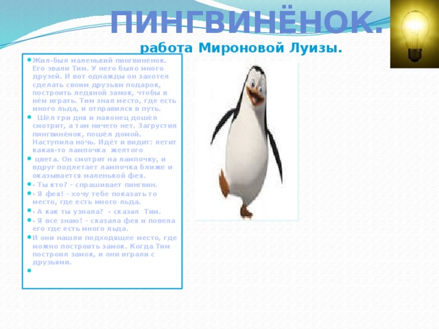  Пингвинёнок.  работа Мироновой Луизы. Жил-был маленький пингвинёнок. Его звали Тим. У него было много друзей. И вот однажды он захотел сделать своим друзьям подарок, построить ледяной замок, чтобы в нём играть. Тим знал место, где есть много льда, и отправился в путь.  Шёл три дня и наконец дошёл смотрит, а там ничего нет. Загрустил пингвинёнок, пошёл домой. Наступила ночь. Идёт и видит: летит какая-то лампочка желтого  цвета. Он смотрит на лампочку, и вдруг подлетает лампочка ближе и оказывается маленькой фея. - Ты кто? – спрашивает пингвин. - Я фея! – хочу тебе показать то место, где есть много льда. - А как ты узнала? - сказал Тим. - Я все знаю! – сказала фея и повела его где есть много льда. И они нашли подходящее место, где можно построить замок. Когда Тим построил замок, и они играли с друзьями.  