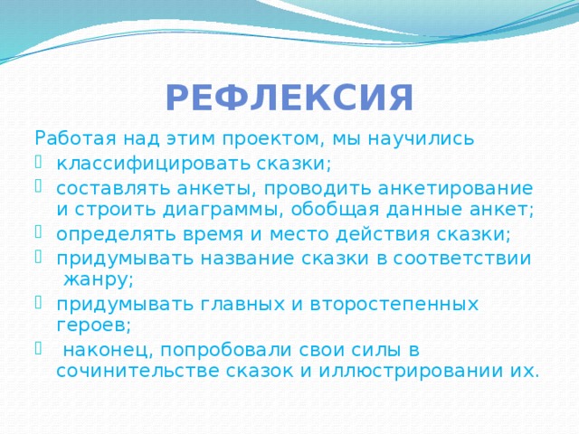 Рефлексия Работая над этим проектом, мы научились классифицировать сказки; составлять анкеты, проводить анкетирование и строить диаграммы, обобщая данные анкет; определять время и место действия сказки; придумывать название сказки в соответствии жанру; придумывать главных и второстепенных героев;  наконец, попробовали свои силы в сочинительстве сказок и иллюстрировании их. 