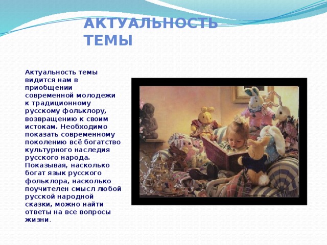 Актуальность темы Актуальность темы видится нам в приобщении современной молодежи к традиционному русскому фольклору, возвращению к своим истокам. Необходимо показать современному поколению всё богатство культурного наследия русского народа. Показывая, насколько богат язык русского фольклора, насколько поучителен смысл любой русской народной сказки, можно найти ответы на все вопросы жизни . 