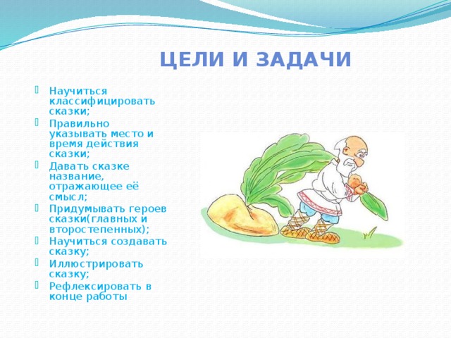 Цели и задачи Научиться классифицировать сказки; Правильно указывать место и время действия сказки; Давать сказке название, отражающее её смысл; Придумывать героев сказки(главных и второстепенных); Научиться создавать сказку; Иллюстрировать сказку; Рефлексировать в конце работы 