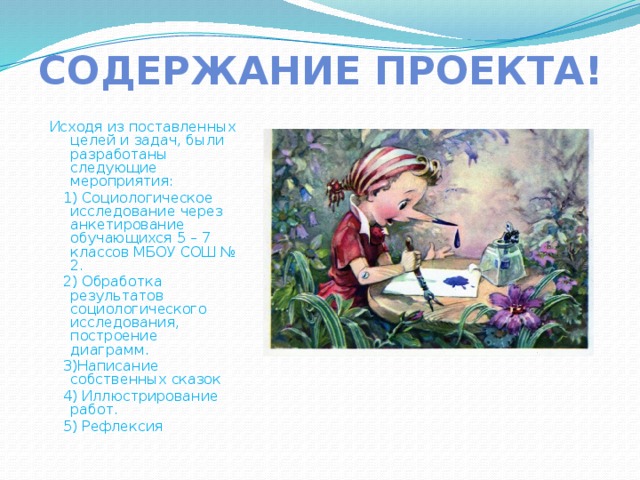 Содержание проекта!  Исходя из поставленных целей и задач, были разработаны следующие мероприятия:  1) Социологическое исследование через анкетирование обучающихся 5 – 7 классов МБОУ СОШ № 2.  2) Обработка результатов социологического исследования, построение диаграмм.  3)Написание собственных сказок  4) Иллюстрирование работ.  5) Рефлексия 