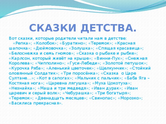 Сказки детства. Вот сказки, которые родители читали нам в детстве:  «Репка»; «Колобок»; «Буратино»; «Теремок»; «Красная шапочка»; «Дюймовочка»; «Золушка»; «Спящая красавица»; «Белоснежка и семь гномов»; «Сказка о рыбаке и рыбке»; «Карлсон, который живёт на крыше»; «Винни-Пух»; «Снежная Королева»; «Чипполино»; «Гуси-Лебеди»; «Золотой петушок»; «Курочка Ряба»; «Аленький цветочек»; «Щелкунчик»; «Стойкий оловянный Солдатик»; «Три поросёнка»; «Сказка о Царе Султане…»; «Кот в сапогах»; «Мальчик с пальчик»; «Баба Яга – Костяная нога»; «Царевна лягушка»; «Муха Цокотуха»; «Незнайка»; «Маша и три медведя»; «Иван дурак»; «Иван царевич и серый волк»; «Чебурашка»; «Три богатыря»; «Теремок»; «Двенадцать месяцев»; «Свинопас»; «Морозко»; «Василиса прекрасная». 