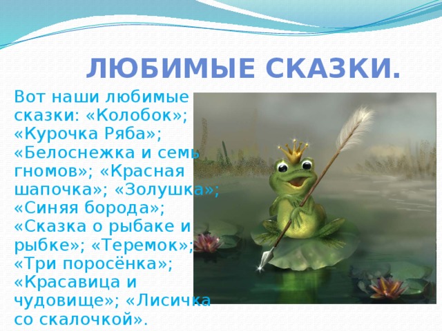 Любимые сказки. Вот наши любимые сказки: «Колобок»; «Курочка Ряба»; «Белоснежка и семь гномов»; «Красная шапочка»; «Золушка»; «Синяя борода»; «Сказка о рыбаке и рыбке»; «Теремок»; «Три поросёнка»; «Красавица и чудовище»; «Лисичка со скалочкой». 