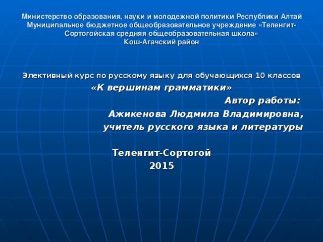 Министерство образования, науки и молодежной политики Республики Алтай  Муниципальное бюджетное общеобразовательное учреждение «Теленгит-Сортогойская средняя общеобразовательная школа»  Кош-Агачский район  Элективный курс по русскому языку для обучающихся 10 классов «К вершинам грамматики» Автор работы: Ажикенова Людмила Владимировна, учитель русского языка и литературы  Теленгит-Сортогой 2015 