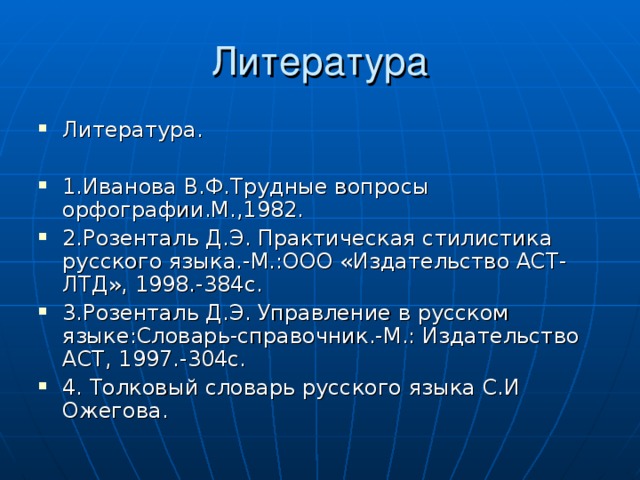 Литература Литература.  1.Иванова В.Ф.Трудные вопросы орфографии.М.,1982. 2.Розенталь Д.Э. Практическая стилистика русского языка.-М.:ООО «Издательство АСТ-ЛТД», 1998.-384с. 3.Розенталь Д.Э. Управление в русском языке:Словарь-справочник.-М.: Издательство АСТ, 1997.-304с. 4. Толковый словарь русского языка С.И Ожегова. 