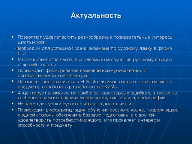 Актуальность Позволяют удовлетворить разнообразные познавательные интересы школьников  -Необходим для успешной сдачи экзамена по русскому языку в форме ЕГЭ Малое количество часов, выделяемых на обучение русскому языку в старшей ступени Происходит формирование языковой коммуникативной и лингвистической компетенции Позволяет подготовиться к ЕГЭ, объективно оценить свои знания по предмету, опробовать разработанные КИМы Акцентирует внимание на наиболее характерных ошибках, а также на особенно сложных случаях морфологии, синтаксиса, орфографии Не замещает уроки русского языка, а дополняет их Происходит дифференциация обучения русского языка, позволяющая, с одной стороны обеспечить базовую подготовку, а с другой- удовлетворить потребности каждого, кто проявляет интерес и способности к предмету  