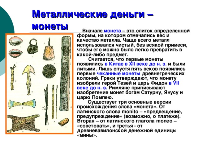 Металлические деньги – монеты  Вначале монета – это слиток определенной формы, на котором отмечались вес и качество металла. Чаще всего металл использовался чистый, без всякой примеси, чтобы его можно было легко превратить в какой-либо предмет.  Считается, что первые монеты появились в Китае в XII веке до н. э. и были литыми. Лишь спустя пять веков появились первые чеканные монеты древнегреческих колоний. Греки утверждают, что монету изобрели герой Тезей и царь Фидон в VII веке до н. э. Римляне приписывают изобретение монет богам Сатурну, Янусу и царю Помпею.  Существует три основные версии происхождения слова «монета». От латинского слова monito – «предвещение, предупреждение» (возможно, о платеже). Вторая – от латинского глагола moneo – «советовать», и третья - от древневавилонской денежной единицы «мины». 