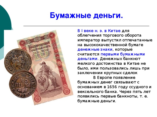 Бумажные деньги. В I веке н. э. в Китае для облегчения торгового оборота император выпустил отпечатанные на высококачественной бумаге денежные знаки , которые считаются первыми бумажными деньгами . Денежных банкнот мелкого достоинства в Китае не было, ими пользовались лишь при заключении крупных сделок   В Европе появление бумажных денег связывают с основанием в 1656 году ссудного и вексельного банка. Через пять лет появились первые банкноты, т. е. бумажные деньги. 