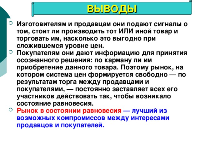 ВЫВОДЫ Изготовителям и продавцам они подают сигналы о том, стоит ли производить тот ИЛИ иной товар и торговать им, насколько это выгодно при сложившемся уровне цен. Покупателям они дают информацию для принятия осознанного решения: по карману ли им приобретение данного товара. Поэтому рынок, на котором система цен формируется свободно — по результатам торга между продавцами и покупателями, — постоянно заставляет всех его участников действовать так, чтобы возникало состояние равновесия. Рынок в состоянии равновесия  — лучший из возможных компромиссов между интересами продавцов и покупателей. 