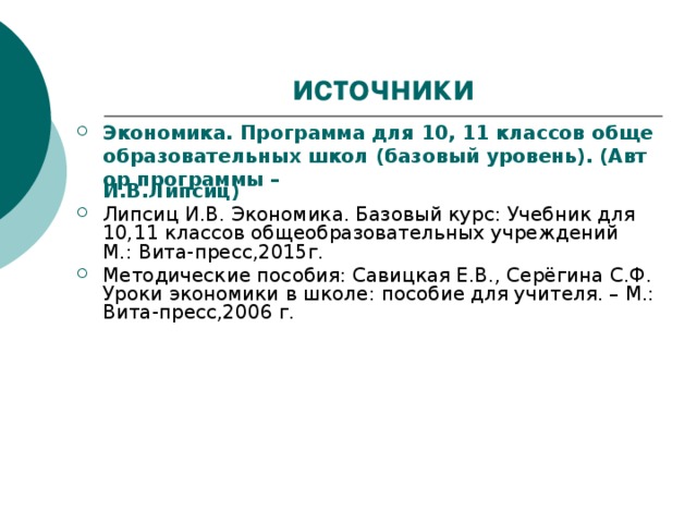источники Экономика. Программа для 10, 11 классов общеобразовательных школ (базовый уровень). (Автор программы – И.В.Липсиц )  Липсиц И.В. Экономика. Базовый курс: Учебник для 10,11 классов общеобразовательных учреждений М.: Вита-пресс,2015г. Методические пособия: Савицкая Е.В., Серёгина С.Ф. Уроки экономики в школе: пособие для учителя. – М.: Вита-пресс,2006 г.   