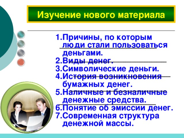     Изучение нового материала  Причины, по которым люди стали пользоваться деньгами. Виды денег. Символические деньги. История возникновения бумажных денег. Наличные и безналичные денежные средства. Понятие об эмиссии денег. Современная структура денежной массы.     
