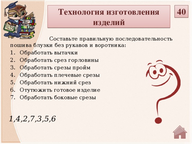 40 Технология изготовления изделий  Составьте правильную последовательность пошива блузки без рукавов и воротника: Обработать вытачки Обработать срез горловины Обработать срезы пройм Обработать плечевые срезы Обработать нижний срез Отутюжить готовое изделие Обработать боковые срезы 1,4,2,7,3,5,6  
