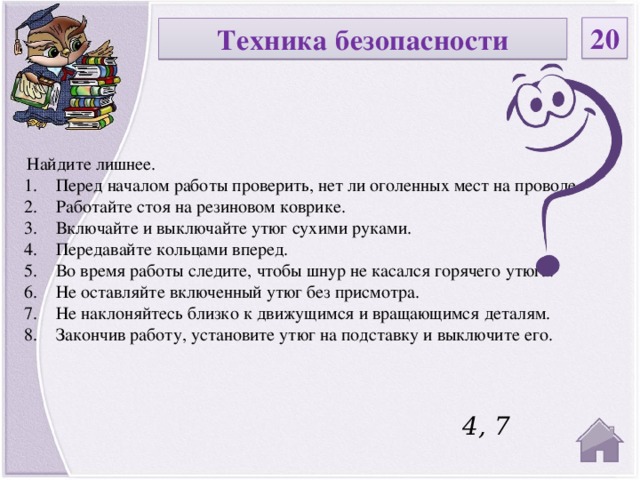 20 Техника безопасности  Найдите лишнее. Перед началом работы проверить, нет ли оголенных мест на проводе. Работайте стоя на резиновом коврике. Включайте и выключайте утюг сухими руками. Передавайте кольцами вперед. Во время работы следите, чтобы шнур не касался горячего утюга. Не оставляйте включенный утюг без присмотра. Не наклоняйтесь близко к движущимся и вращающимся деталям. Закончив работу, установите утюг на подставку и выключите его.   4, 7  