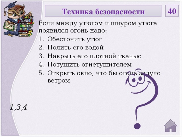 40 Техника безопасности Если между утюгом и шнуром утюга появился огонь надо: Обесточить утюг Полить его водой Накрыть его плотной тканью Потушить огнетушителем Открыть окно, что бы огонь задуло ветром 1,3,4  