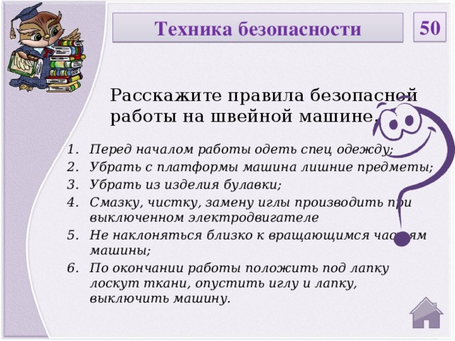 50 Техника безопасности Расскажите правила безопасной работы на швейной машине. Перед началом работы одеть спец одежду; Убрать с платформы машина лишние предметы; Убрать из изделия булавки; Смазку, чистку, замену иглы производить при выключенном электродвигателе Не наклоняться близко к вращающимся частям машины; По окончании работы положить под лапку лоскут ткани, опустить иглу и лапку, выключить машину.  