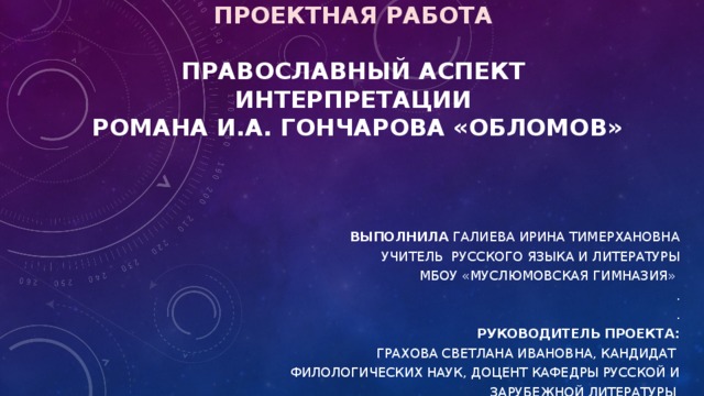         проектная работа   Православный аспект интерпретации  романа И.А. Гончарова «Обломов»     Выполнила Галиева Ирина Тимерхановна Учитель русского языка и литературы МБОУ «Муслюмовская гимназия» . . Руководитель проекта: Грахова Светлана Ивановна, кандидат филологических наук, доцент кафедры русской и зарубежной литературы 