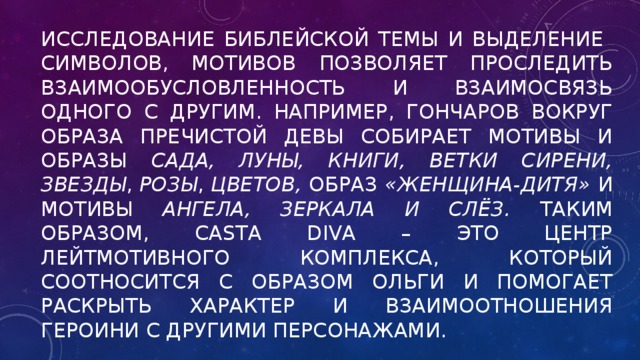 Исследование библейской темы и выделение символов, мотивов позволяет проследить взаимообусловленность и взаимосвязь одного с другим. Например, Гончаров вокруг образа Пречистой Девы собирает мотивы и образы сада, луны, книги, ветки сирени, звезды , розы , цветов, образ «женщина-дитя» и мотивы ангела, зеркала и слёз. Таким образом, Casta Diva – это центр лейтмотивного комплекса, который соотносится с образом Ольги и помогает раскрыть характер и взаимоотношения героини с другими персонажами.    