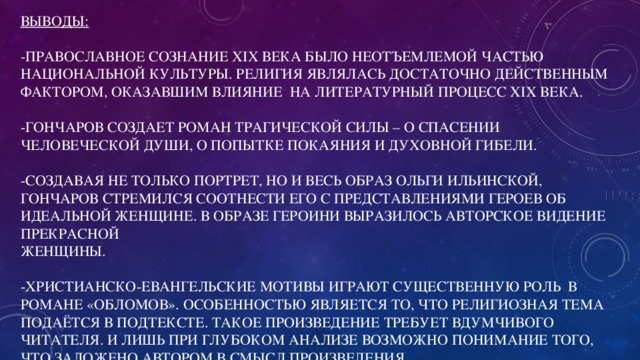 Выводы:   -Православное сознание XIX века было неотъемлемой частью национальной культуры. Религия являлась достаточно действенным фактором, оказавшим влияние на литературный процесс XIX века.    -Гончаров создает роман трагической силы – о спасении человеческой души, о попытке покаяния и духовной гибели.   -Создавая не только портрет, но и весь образ Ольги Ильинской, Гончаров стремился соотнести его с представлениями героев об идеальной женщине. В образе героини выразилось авторское видение прекрасной  женщины.     -Христианско-евангельские мотивы играют существенную роль в романе «Обломов». Особенностью является то, что религиозная тема подаётся в подтексте. Такое произведение требует вдумчивого читателя. И лишь при глубоком анализе возможно понимание того, что заложено автором в смысл произведения.   