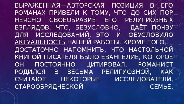 Чрезвычайная скрытность Гончарова в вопросах веры, а также нечётко выраженная авторская позиция в его романах привели к тому, что до сих пор неясно своеобразие его религиозных взглядов, что, безусловно, даёт почву для исследований.  Это и обусловило актуальность нашей работы. Кроме того,  Достаточно напомнить, что настольной книгой писателя было Евангелие, которое он постоянно цитировал. Романист родился в весьма религиозной, как считают некоторые исследователи, старообрядческой семье.   