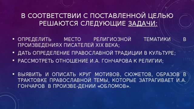 В соответствии с поставленной целью решаются следующие задачи:   определить место религиозной тематики в произведениях писателей XIX века; дать определение православной традиции в культуре; рассмотреть отношение И.А. Гончарова к религии; выявить и описать круг мотивов, сюжетов, образов в трактовке православной темы, которые затрагивает И.А. Гончаров в произве-дении «Обломов». 