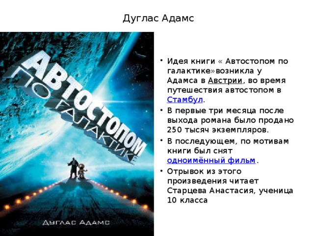 Дуглас Адамс Идея книги « Автостопом по галактике»возникла у Адамса в  Австрии , во время путешествия автостопом в  Стамбул . В первые три месяца после выхода романа было продано 250 тысяч экземпляров. В последующем, по мотивам книги был снят  одноимённый фильм . Отрывок из этого произведения читает Старцева Анастасия, ученица 10 класса 