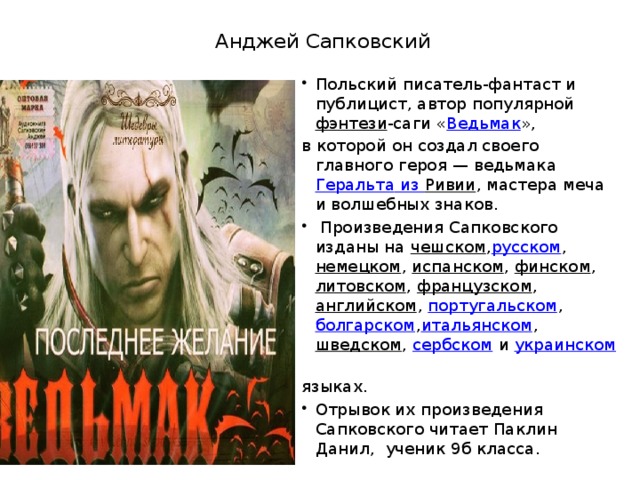 Анджей Сапковский Польский писатель-фантаст и публицист, автор популярной  фэнтези -саги « Ведьмак », в которой он создал своего главного героя — ведьмака  Геральта из Ривии , мастера меча и волшебных знаков.  Произведения Сапковского изданы на  чешском , русском ,  немецком ,  испанском ,  финском ,  литовском ,  французском ,  английском ,  португальском ,  болгарском , итальянском ,  шведском ,  сербском  и  украинском   языках. Отрывок их произведения Сапковского читает Паклин Данил, ученик 9б класса. 