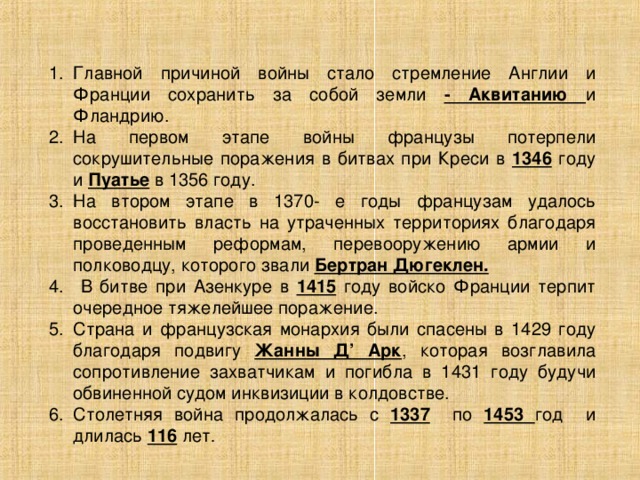 Главной причиной войны стало стремление Англии и Франции сохранить за собой земли - Аквитанию и Фландрию. На первом этапе войны французы потерпели сокрушительные поражения в битвах при Креси в 1346 году и Пуатье в 1356 году. На втором этапе в 1370- е годы французам удалось восстановить власть на утраченных территориях благодаря проведенным реформам, перевооружению армии и полководцу, которого звали Бертран Дюгеклен.  В битве при Азенкуре в 1415 году войско Франции терпит очередное тяжелейшее поражение. Страна и французская монархия были спасены в 1429 году благодаря подвигу Жанны Д’ Арк , которая возглавила сопротивление захватчикам и погибла в 1431 году будучи обвиненной судом инквизиции в колдовстве. Столетняя война продолжалась с 1337 по 1453 год и длилась 116 лет . 