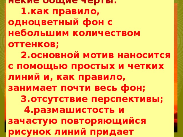 Несмотря на то, что это искусство постоянно развивается и приобретает новые сюжеты, выделяются некие общие черты:  1.как правило, одноцветный фон с небольшим количеством оттенков;  2.основной мотив наносится с помощью простых и четких линий и, как правило, занимает почти весь фон;  3.отсутствие перспективы;  4.размашистость и зачастую повторяющийся рисунок линий придает изображению характер живого экспрессивного орнамента. 