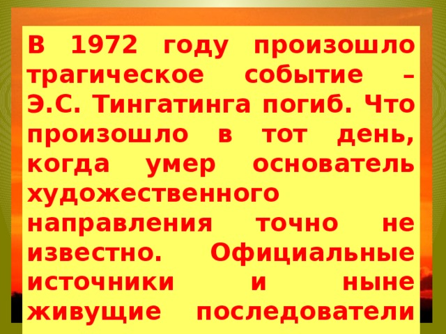 В 1972 году произошло трагическое событие – Э.С. Тингатинга погиб. Что произошло в тот день, когда умер основатель художественного направления точно не известно. Официальные источники и ныне живущие последователи придерживаются версии, что он погиб от пули полицейского, преследовавшего, по ошибке, его машину   
