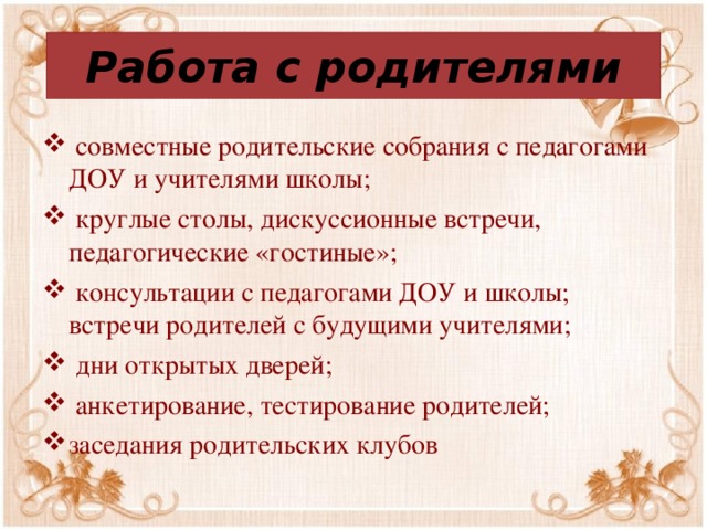 Работа с родителями  совместные родительские собрания с педагогами ДОУ и учителями школы;  круглые столы, дискуссионные встречи, педагогические «гостиные»;  консультации с педагогами ДОУ и школы; встречи родителей с будущими учителями;  дни открытых дверей;  анкетирование, тестирование родителей; заседания родительских клубов 