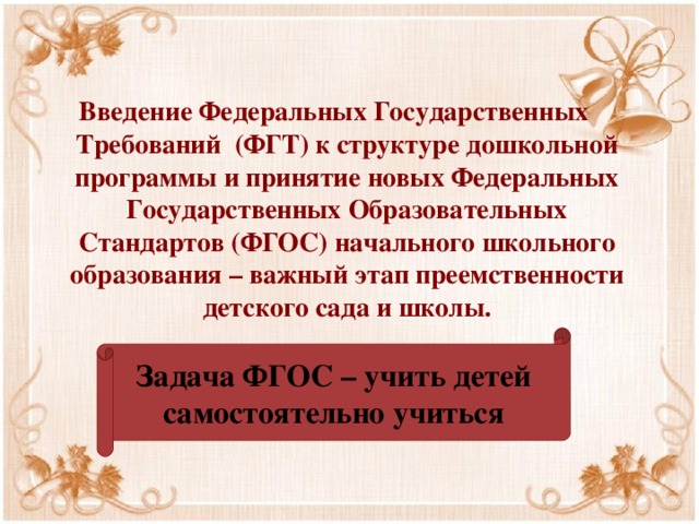 Введение Федеральных Государственных Требований (ФГТ) к структуре дошкольной программы и принятие новых Федеральных Государственных Образовательных Стандартов (ФГОС) начального школьного образования – важный этап преемственности детского сада и школы. Задача ФГОС – учить детей самостоятельно учиться 