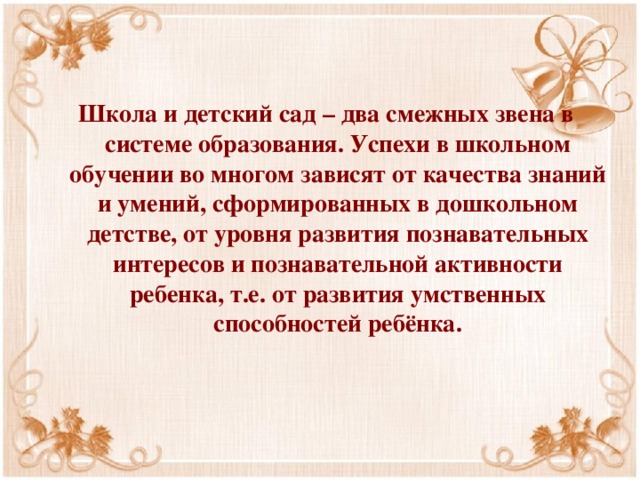 Школа и детский сад – два смежных звена в системе образования. Успехи в школьном обучении во многом зависят от качества знаний и умений, сформированных в дошкольном детстве, от уровня развития познавательных интересов и познавательной активности ребенка, т.е. от развития умственных способностей ребёнка. 